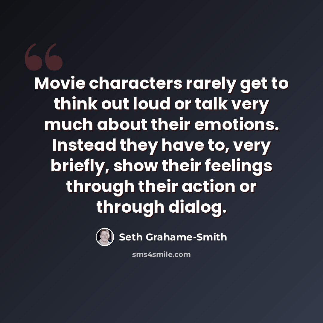 “Movie characters rarely get to think out loud or talk very much about their emotions. Instead they have to, very briefly, show their feelings through their action or through dialog.” quote by Seth Grahame-Smith