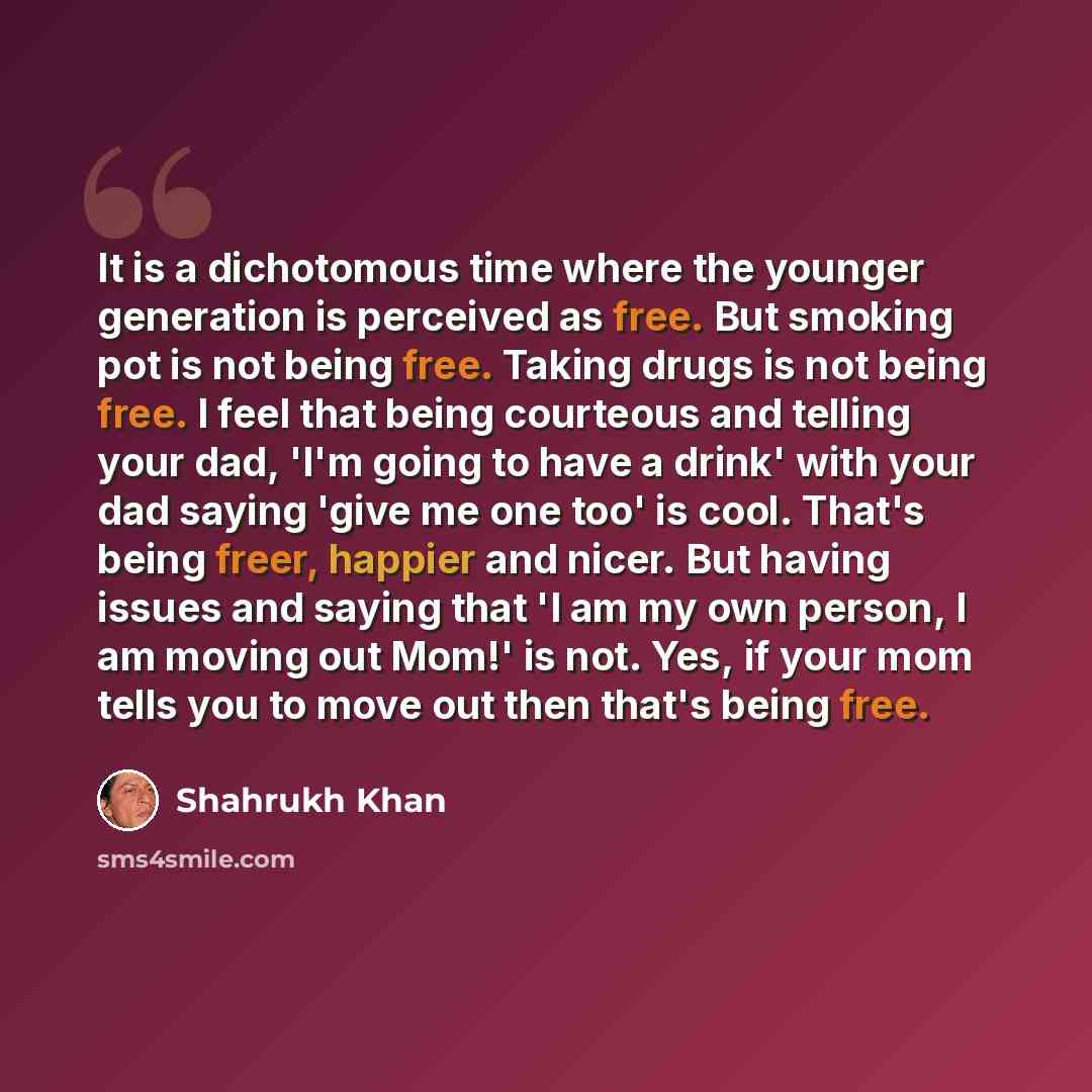 “It is a dichotomous time where the younger generation is perceived as free. But smoking pot is not being free. Taking drugs is not being free. I feel that being courteous and telling your dad, 'I'm going to have a drink' with your dad saying 'give me one too' is cool. That's being freer, happier…” quote by Shahrukh Khan