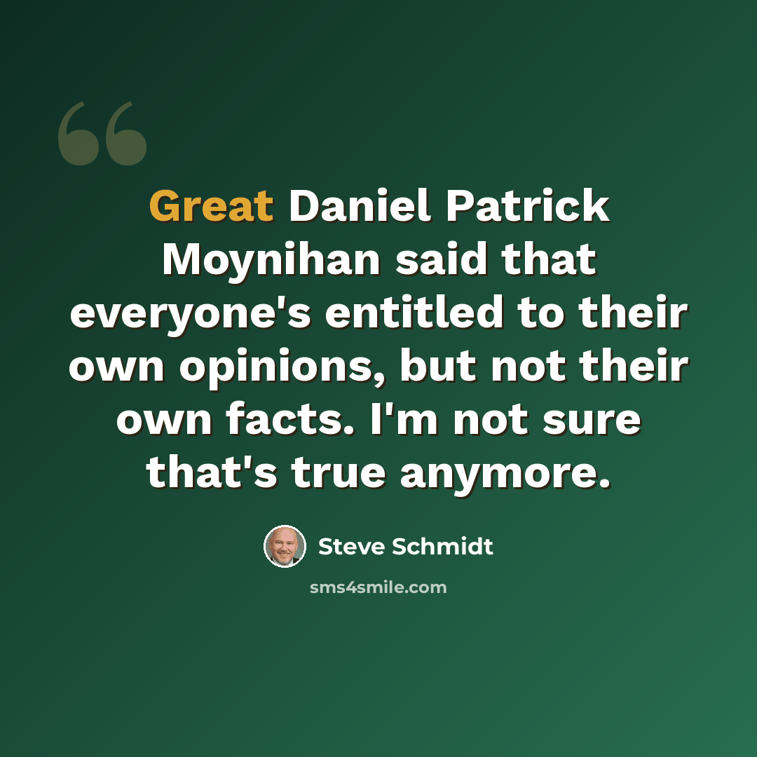 “Great Daniel Patrick Moynihan said that everyone's entitled to their own opinions, but not their own facts. I'm not sure that's true anymore.” quote by Steve Schmidt