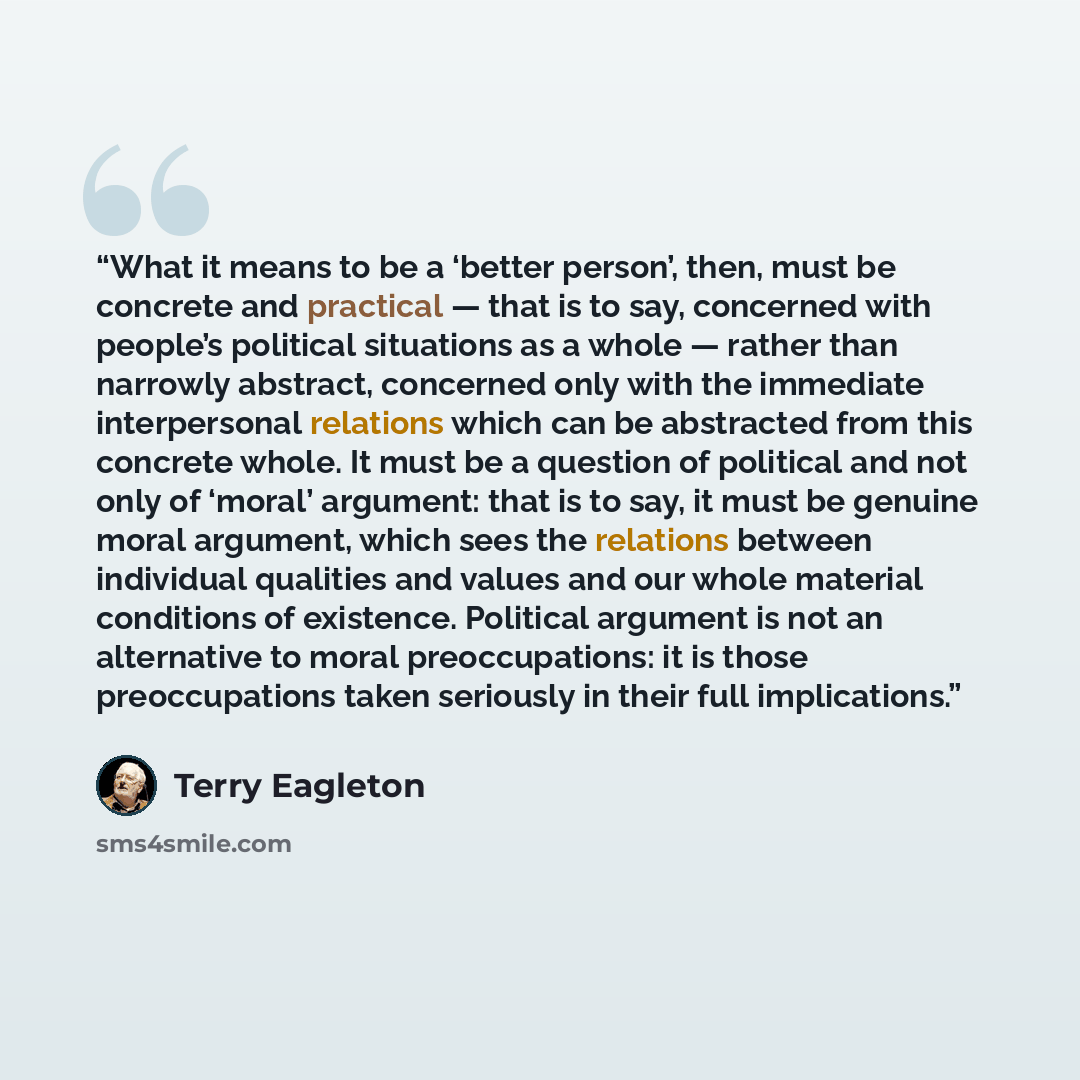 “What it means to be a ‘better person’, then, must be concrete and practical — that is to say, concerned with people’s political situations as a whole — rather than narrowly abstract, concerned only with the immediate interpersonal relations which can be abstracted from this concrete whole. It must…” quote by Terry Eagleton