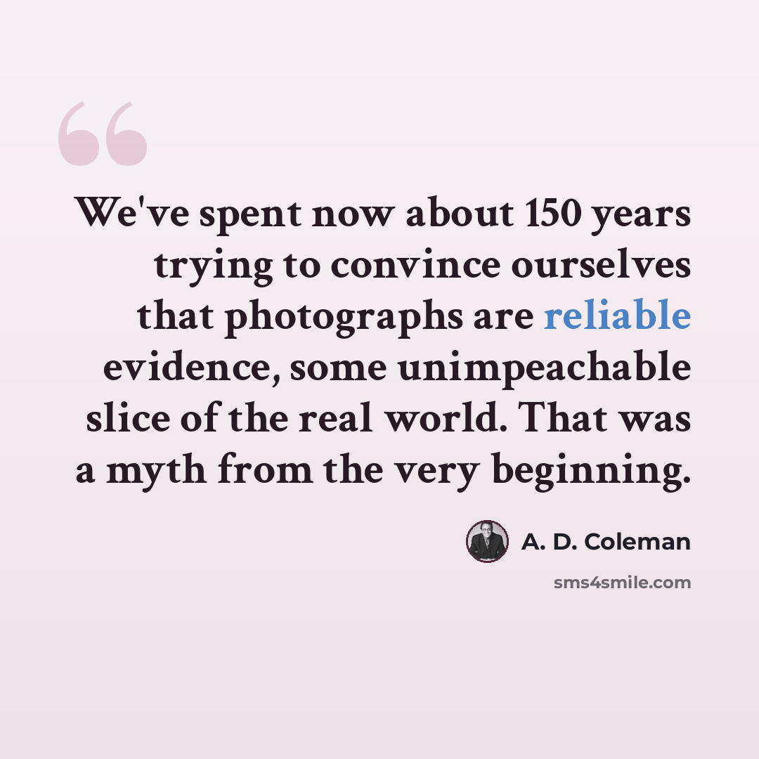 “We've spent now about 150 years trying to convince ourselves that photographs are reliable evidence, some unimpeachable slice of the real world. That was a myth from the very beginning.” quote by A. D. Coleman