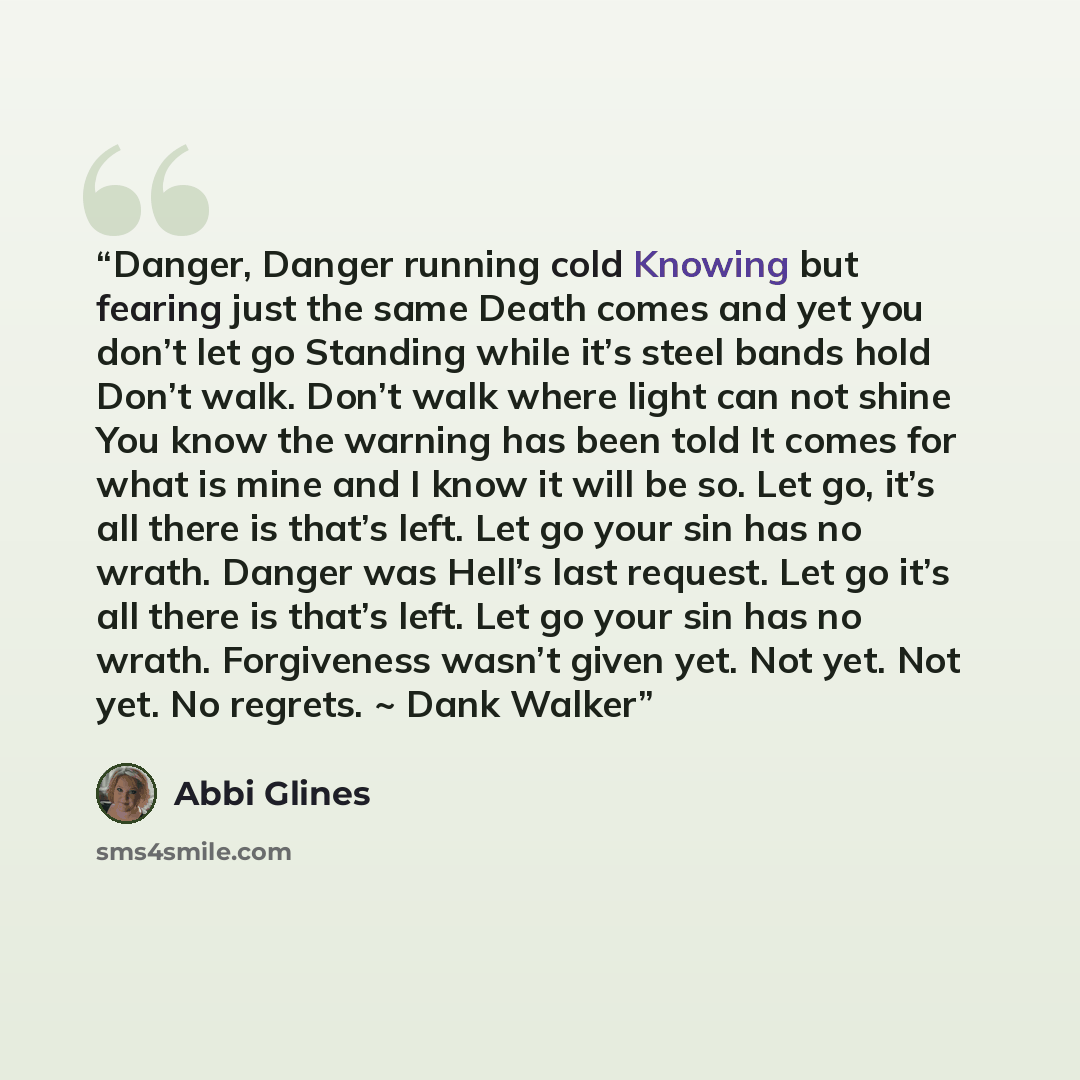 “Danger, Danger running cold Knowing but fearing just the same Death comes and yet you don’t let go Standing while it’s steel bands hold Don’t walk. Don’t walk where light can not shine You know the warning has been told It comes for what is mine and I know it will be so. Let go, it’s all there is…” quote by Abbi Glines