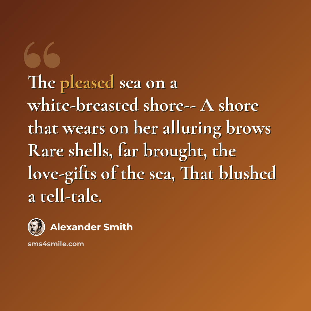 “The pleased sea on a white-breasted shore-- A shore that wears on her alluring brows Rare shells, far brought, the love-gifts of the sea, That blushed a tell-tale.” quote by Alexander Smith