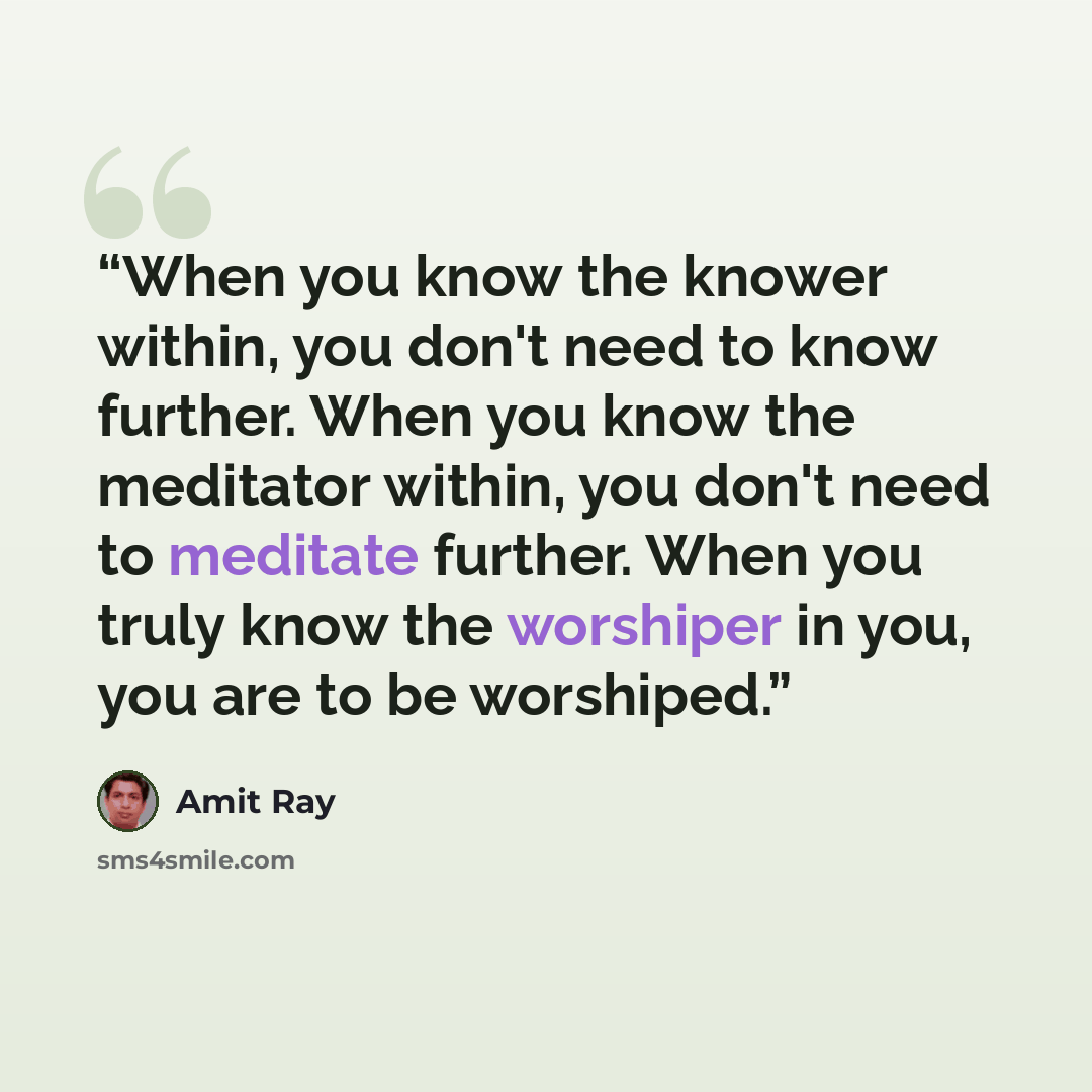 “When you know the knower within, you don't need to know further. When you know the meditator within, you don't need to meditate further. When you truly know the worshiper in you, you are to be worshiped.” quote by Amit Ray