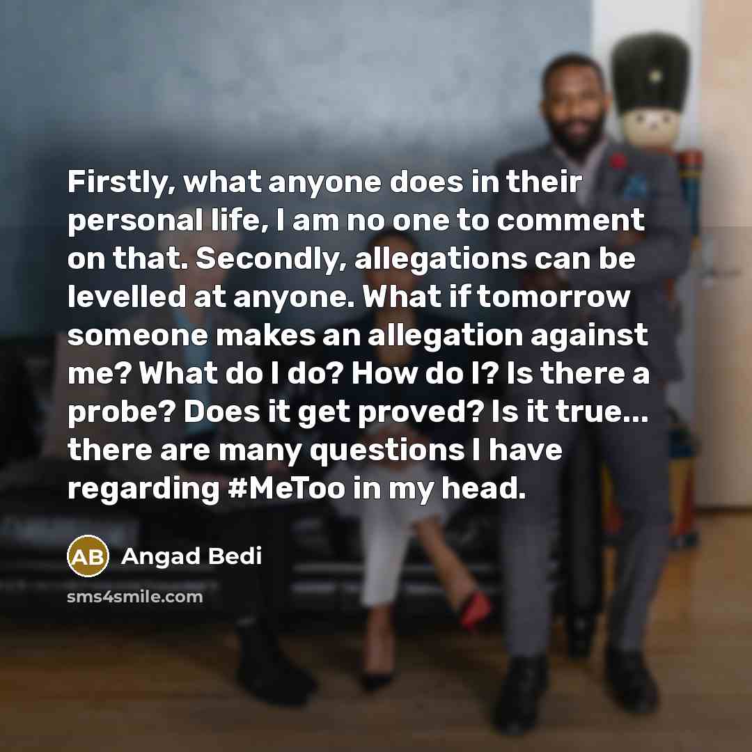 “Firstly, what anyone does in their personal life, I am no one to comment on that. Secondly, allegations can be levelled at anyone. What if tomorrow someone makes an allegation against me? What do I do? How do I? Is there a probe? Does it get proved? Is it true... there are many questions I have…” quote by Angad Bedi