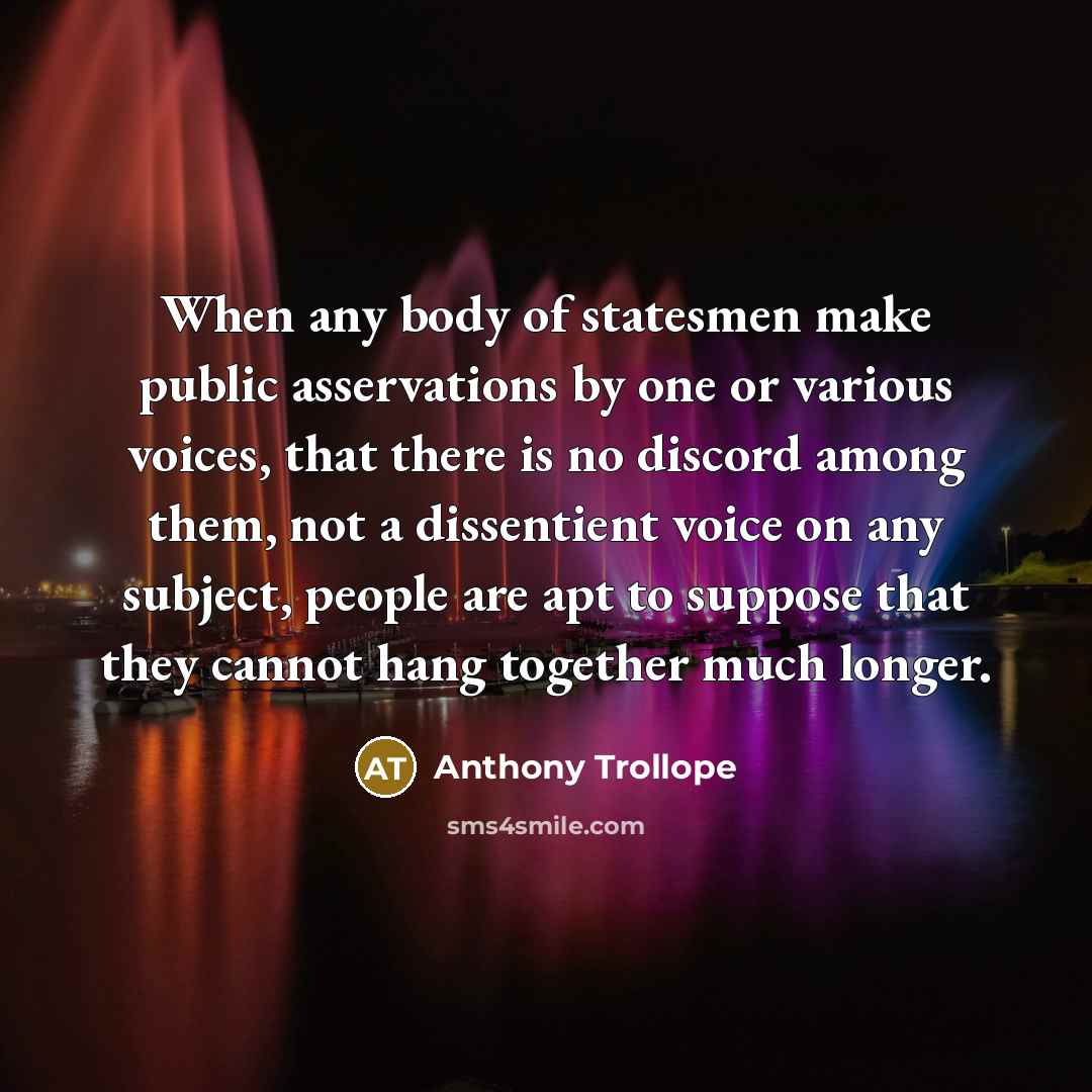 “When any body of statesmen make public asservations by one or various voices, that there is no discord among them, not a dissentient voice on any subject, people are apt to suppose that they cannot hang together much longer.” quote by Anthony Trollope