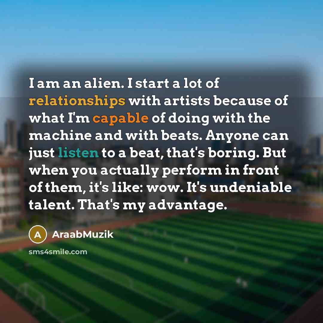 “I am an alien. I start a lot of relationships with artists because of what I'm capable of doing with the machine and with beats. Anyone can just listen to a beat, that's boring. But when you actually perform in front of them, it's like: wow. It's undeniable talent. That's my advantage.” quote by AraabMuzik