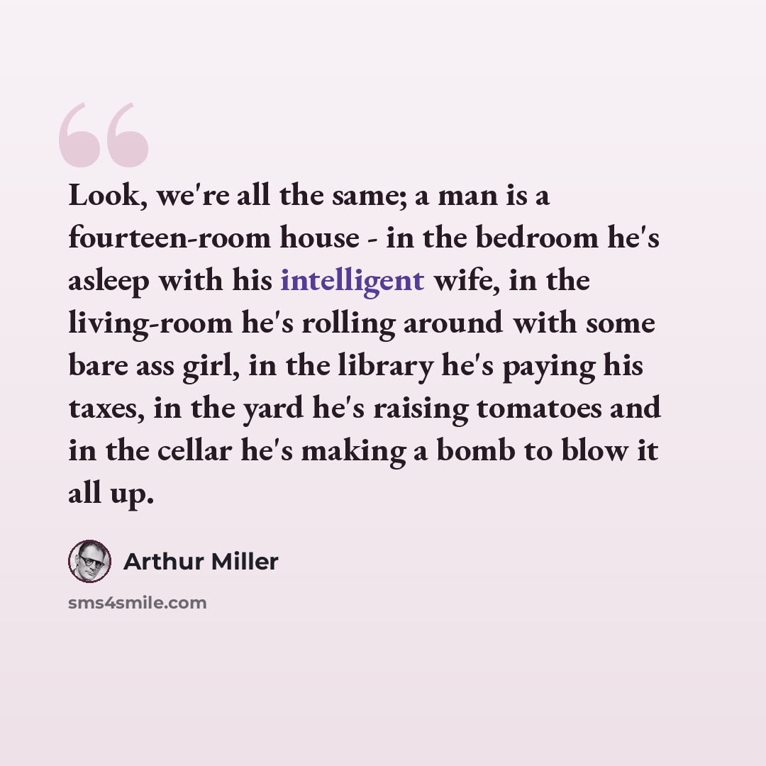 “Look, we're all the same; a man is a fourteen-room house - in the bedroom he's asleep with his intelligent wife, in the living-room he's rolling around with some bare ass girl, in the library he's paying his taxes, in the yard he's raising tomatoes and in the cellar he's making a bomb to blow it…” quote by Arthur Miller