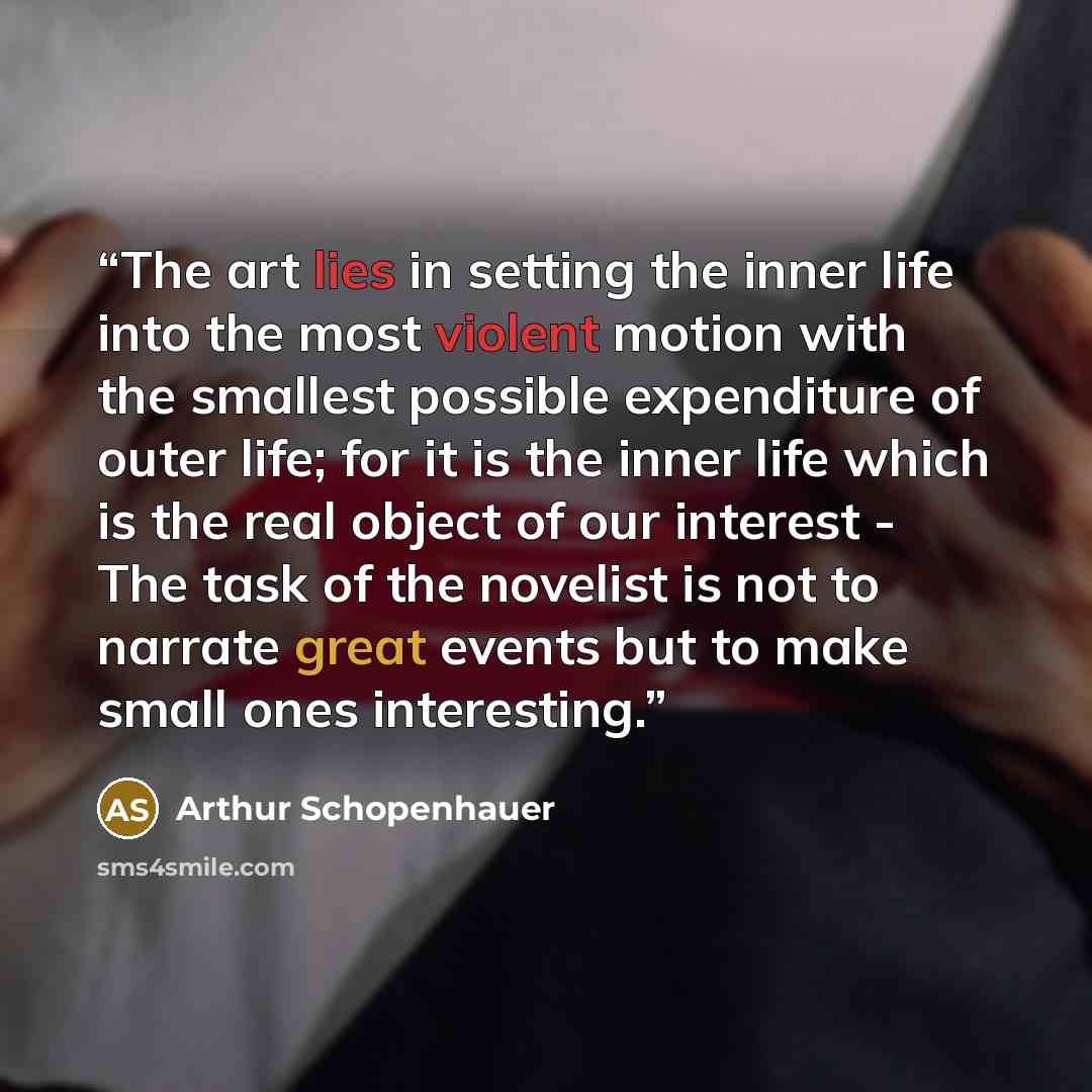 “The art lies in setting the inner life into the most violent motion with the smallest possible expenditure of outer life; for it is the inner life which is the real object of our interest - The task of the novelist is not to narrate great events but to make small ones interesting.” quote by Arthur Schopenhauer