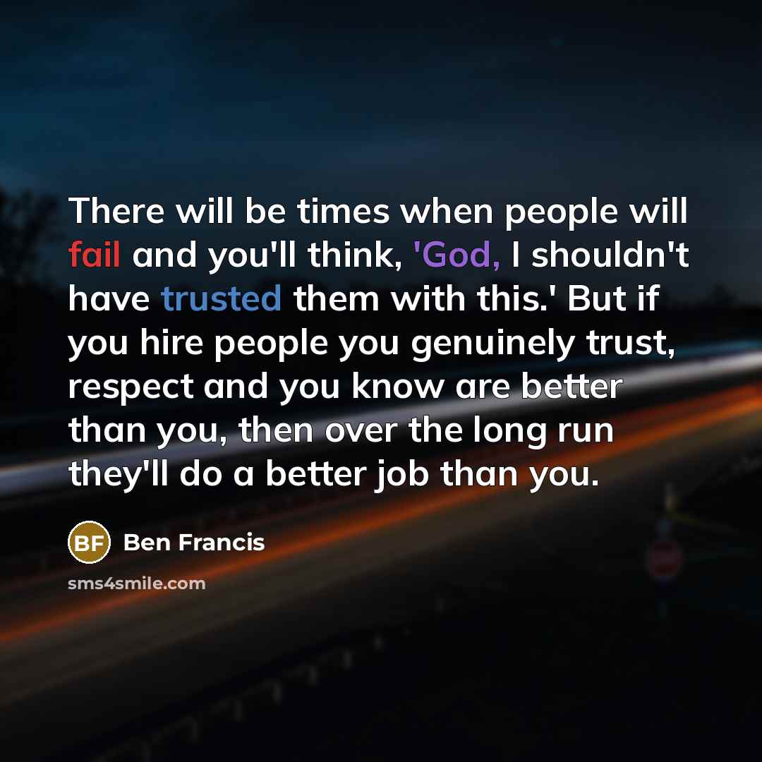 “There will be times when people will fail and you'll think, 'God, I shouldn't have trusted them with this.' But if you hire people you genuinely trust, respect and you know are better than you, then over the long run they'll do a better job than you.” quote by Ben Francis