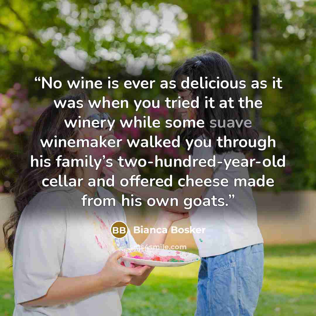 “No wine is ever as delicious as it was when you tried it at the winery while some suave winemaker walked you through his family’s two-hundred-year-old cellar and offered cheese made from his own goats.” quote by Bianca Bosker