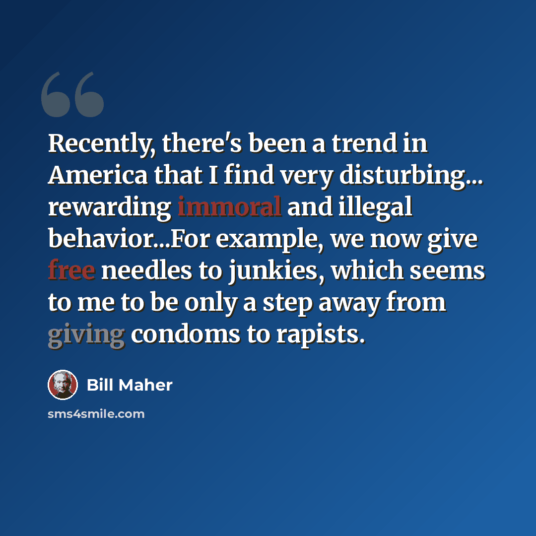 “Recently, there's been a trend in America that I find very disturbing... rewarding immoral and illegal behavior...For example, we now give free needles to junkies, which seems to me to be only a step away from giving condoms to rapists.” quote by Bill Maher