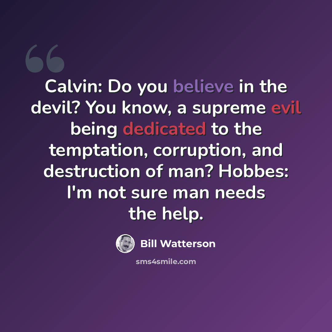 “Calvin: Do you believe in the devil? You know, a supreme evil being dedicated to the temptation, corruption, and destruction of man? Hobbes: I'm not sure man needs the help.” quote by Bill Watterson