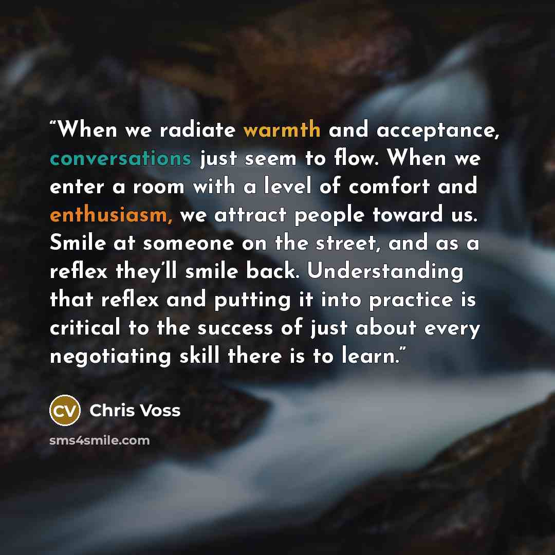 “When we radiate warmth and acceptance, conversations just seem to flow. When we enter a room with a level of comfort and enthusiasm, we attract people toward us. Smile at someone on the street, and as a reflex they’ll smile back. Understanding that reflex and putting it into practice is critical…” quote by Chris Voss