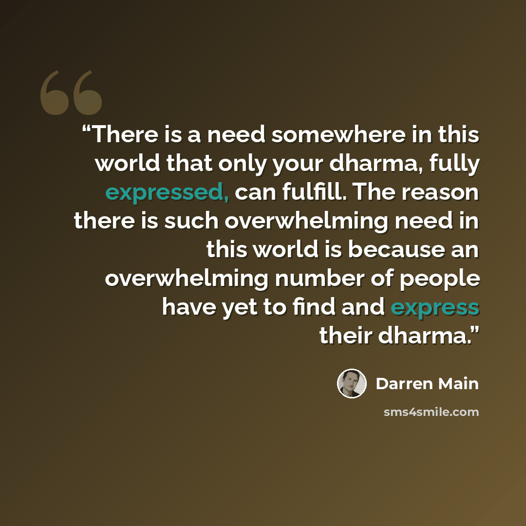 “There is a need somewhere in this world that only your dharma, fully expressed, can fulfill. The reason there is such overwhelming need in this world is because an overwhelming number of people have yet to find and express their dharma.” quote by Darren Main