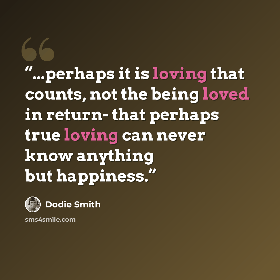 “...perhaps it is loving that counts, not the being loved in return- that perhaps true loving can never know anything but happiness.” quote by Dodie Smith