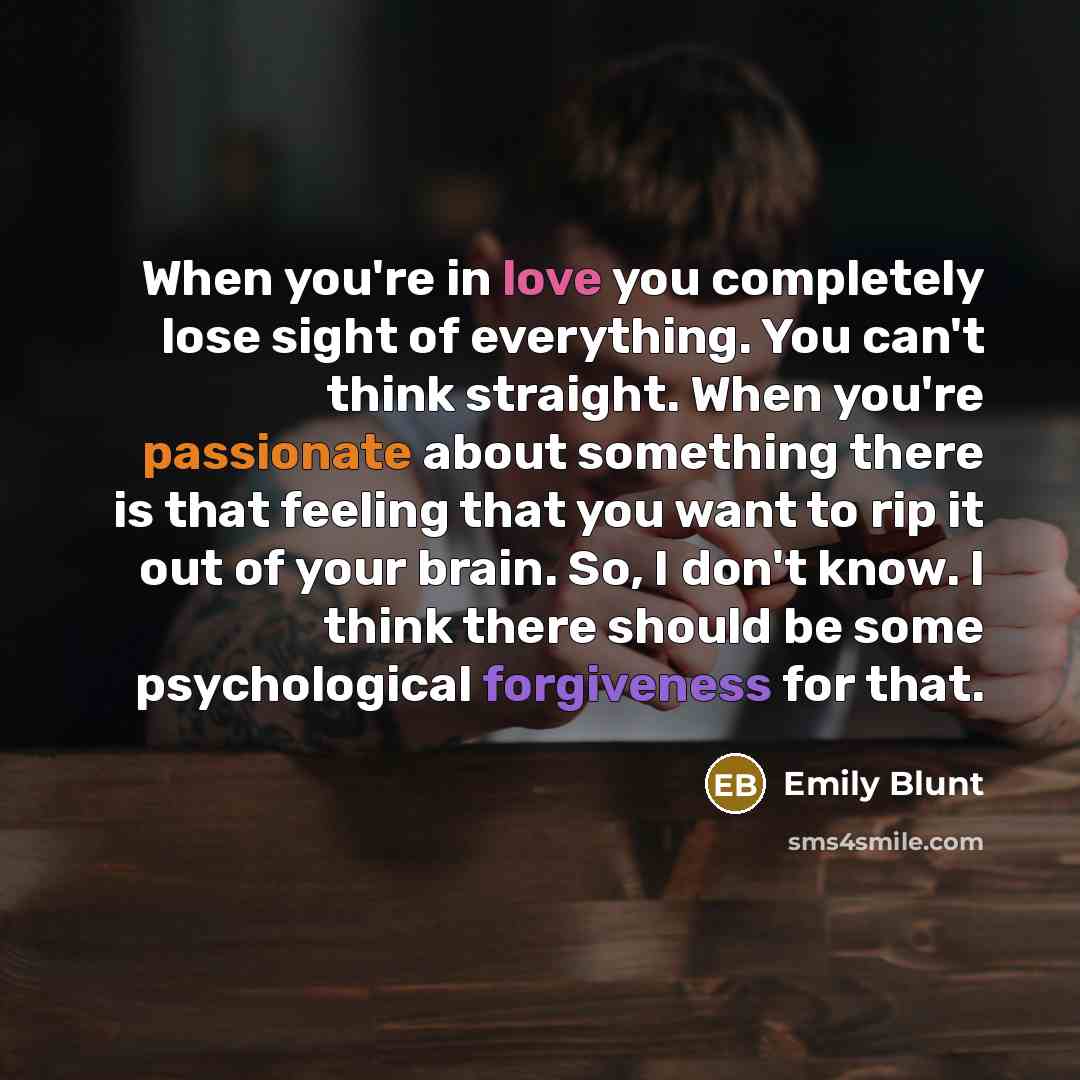 “When you're in love you completely lose sight of everything. You can't think straight. When you're passionate about something there is that feeling that you want to rip it out of your brain. So, I don't know. I think there should be some psychological forgiveness for that.” quote by Emily Blunt