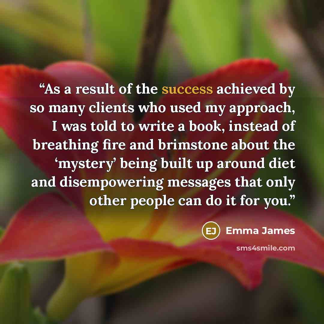 “As a result of the success achieved by so many clients who used my approach, I was told to write a book, instead of breathing fire and brimstone about the ‘mystery’ being built up around diet and disempowering messages that only other people can do it for you.” quote by Emma James