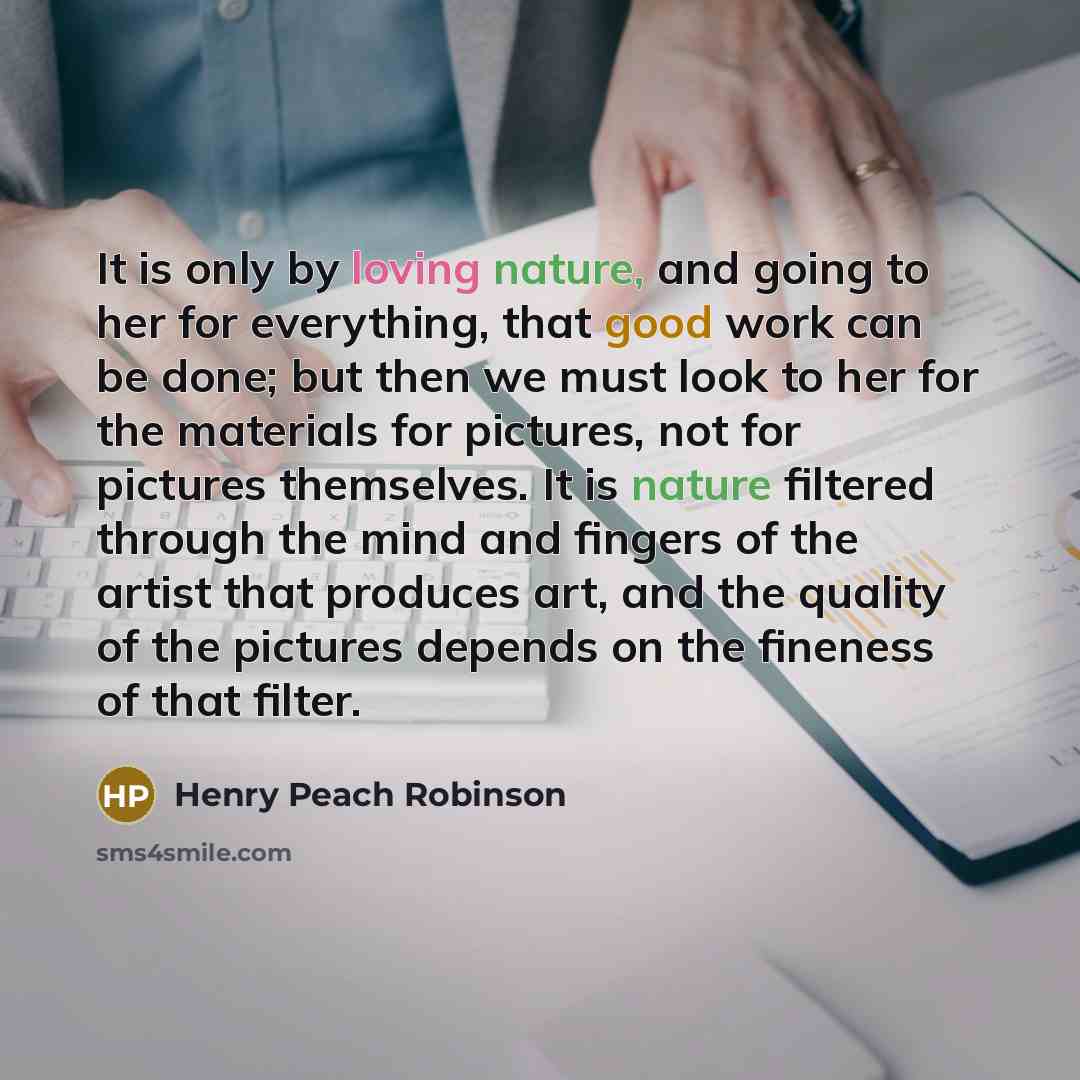 “It is only by loving nature, and going to her for everything, that good work can be done; but then we must look to her for the materials for pictures, not for pictures themselves. It is nature filtered through the mind and fingers of the artist that produces art, and the quality of the pictures…” quote by Henry Peach Robinson