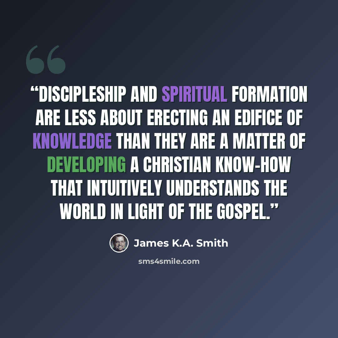 “Discipleship and spiritual formation are less about erecting an edifice of knowledge than they are a matter of developing a Christian know-how that intuitively understands the world in light of the Gospel.” quote by James K.A. Smith