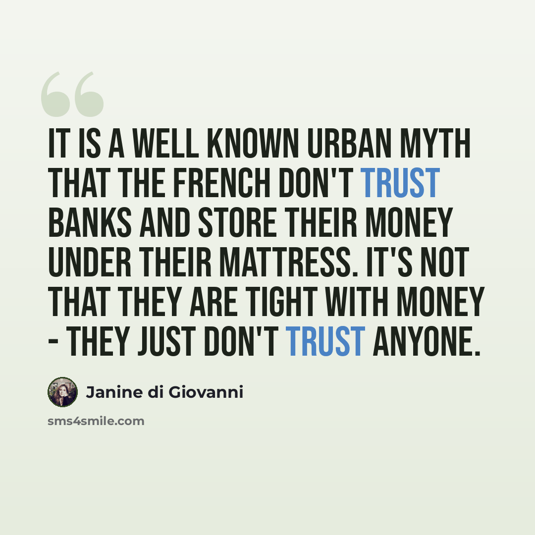“It is a well known urban myth that the French don't trust banks and store their money under their mattress. It's not that they are tight with money - they just don't trust anyone.” quote by Janine di Giovanni