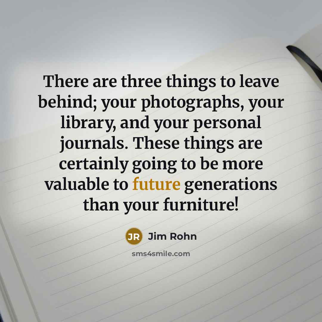 “There are three things to leave behind; your photographs, your library, and your personal journals. These things are certainly going to be more valuable to future generations than your furniture!” quote by Jim Rohn
