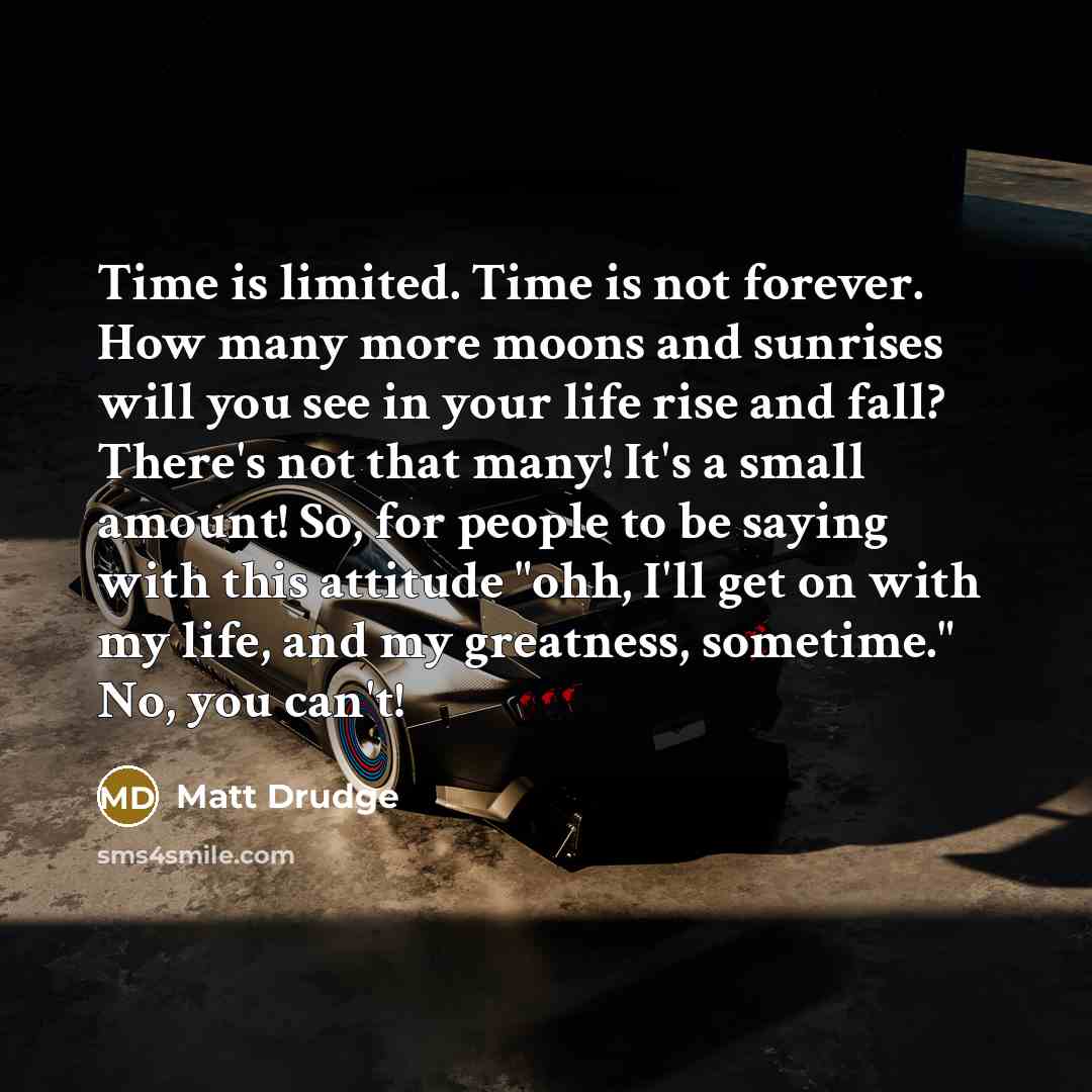 “Time is limited. Time is not forever. How many more moons and sunrises will you see in your life rise and fall? There's not that many! It's a small amount! So, for people to be saying with this attitude "ohh, I'll get on with my life, and my greatness, sometime." No, you can't!” quote by Matt Drudge