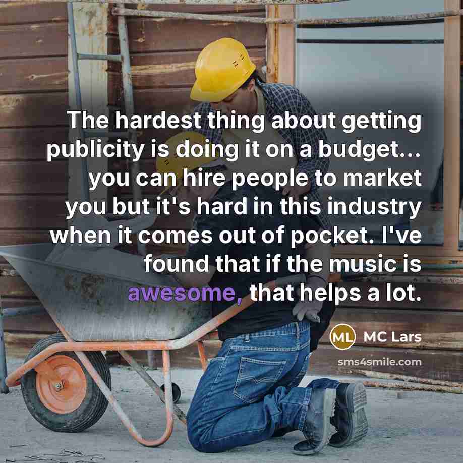 “The hardest thing about getting publicity is doing it on a budget... you can hire people to market you but it's hard in this industry when it comes out of pocket. I've found that if the music is awesome, that helps a lot.” quote by MC Lars