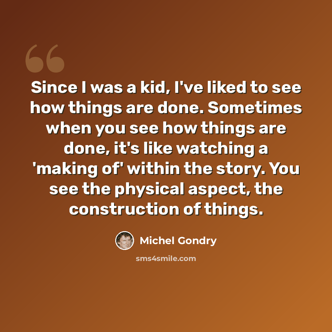 “Since I was a kid, I've liked to see how things are done. Sometimes when you see how things are done, it's like watching a 'making of' within the story. You see the physical aspect, the construction of things.” quote by Michel Gondry