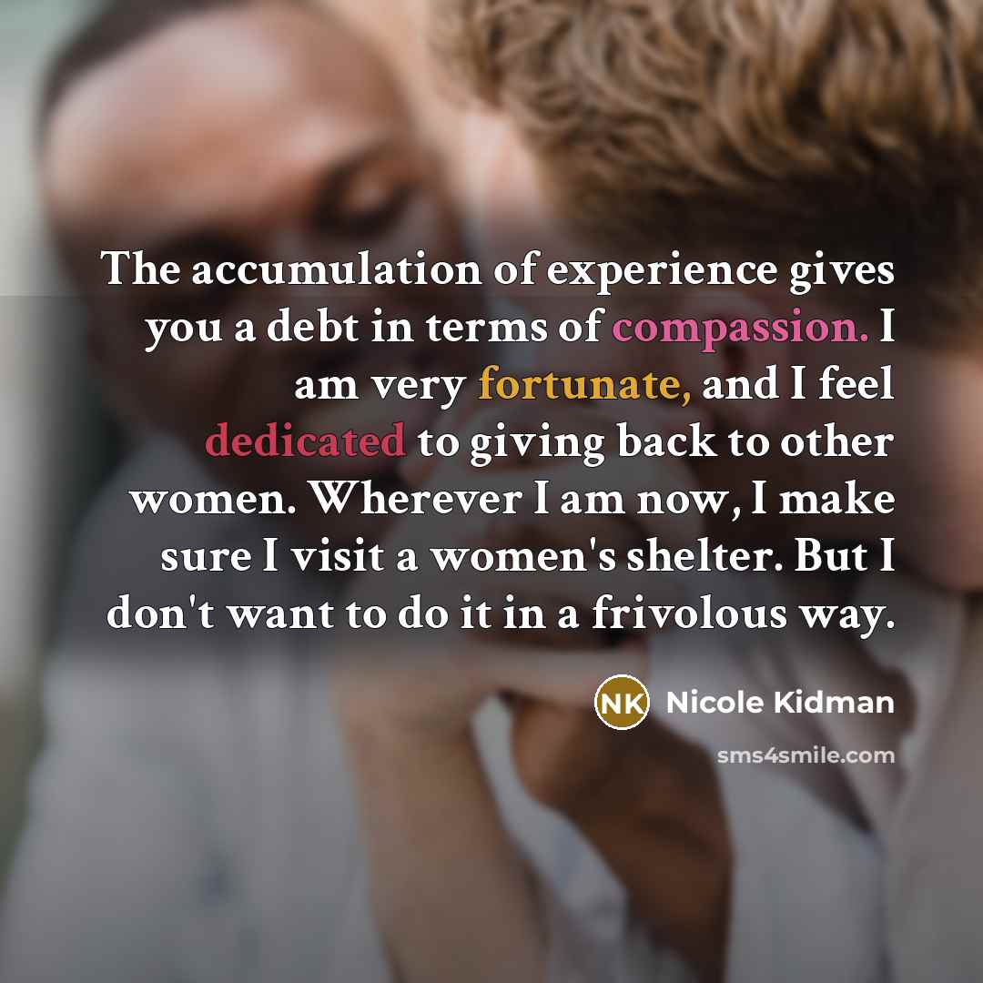 “The accumulation of experience gives you a debt in terms of compassion. I am very fortunate, and I feel dedicated to giving back to other women. Wherever I am now, I make sure I visit a women's shelter. But I don't want to do it in a frivolous way.” quote by Nicole Kidman