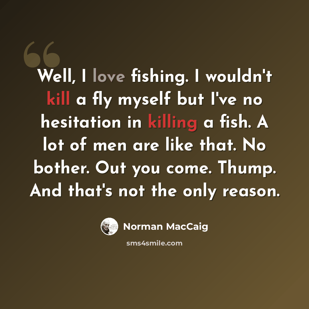 “Well, I love fishing. I wouldn't kill a fly myself but I've no hesitation in killing a fish. A lot of men are like that. No bother. Out you come. Thump. And that's not the only reason.” quote by Norman MacCaig