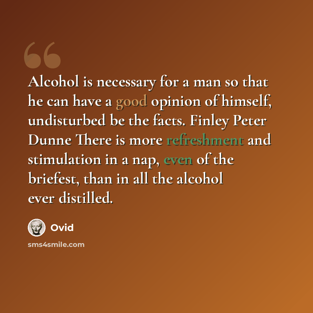 “Alcohol is necessary for a man so that he can have a good opinion of himself, undisturbed be the facts. Finley Peter Dunne There is more refreshment and stimulation in a nap, even of the briefest, than in all the alcohol ever distilled.” quote by Ovid