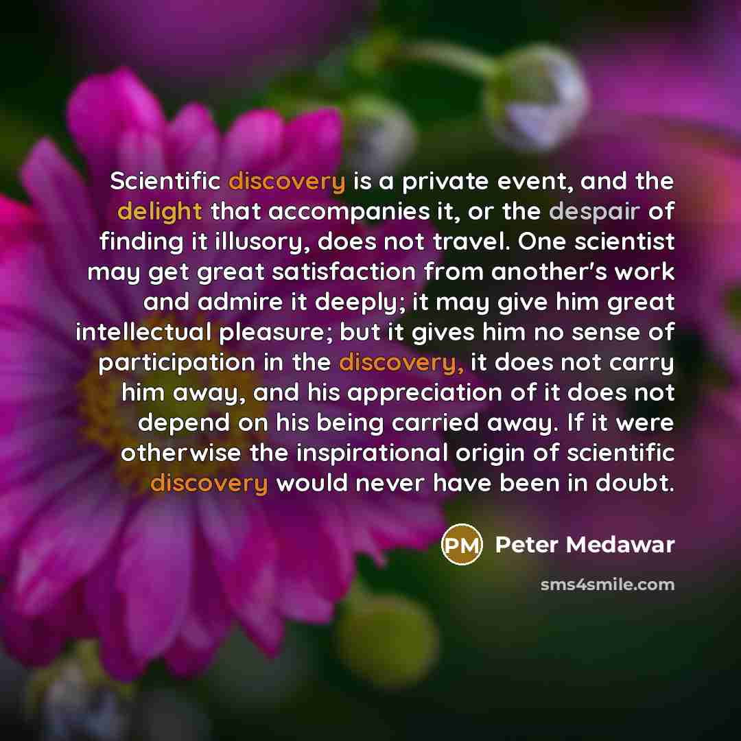 “Scientific discovery is a private event, and the delight that accompanies it, or the despair of finding it illusory, does not travel. One scientist may get great satisfaction from another's work and admire it deeply; it may give him great intellectual pleasure; but it gives him no sense of…” quote by Peter Medawar