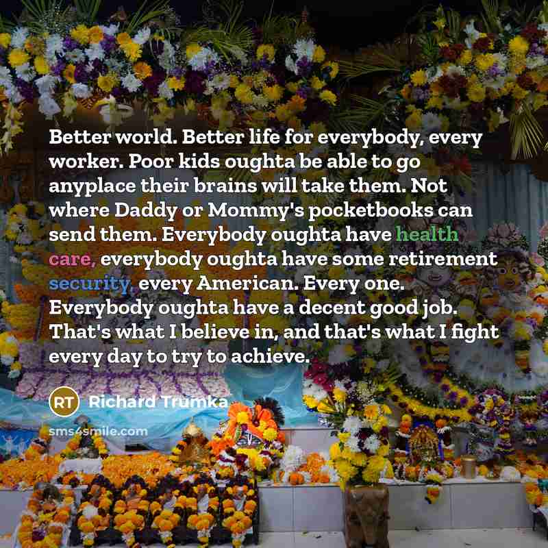 “Better world. Better life for everybody, every worker. Poor kids oughta be able to go anyplace their brains will take them. Not where Daddy or Mommy's pocketbooks can send them. Everybody oughta have health care, everybody oughta have some retirement security, every American. Every one. Everybody…” quote by Richard Trumka