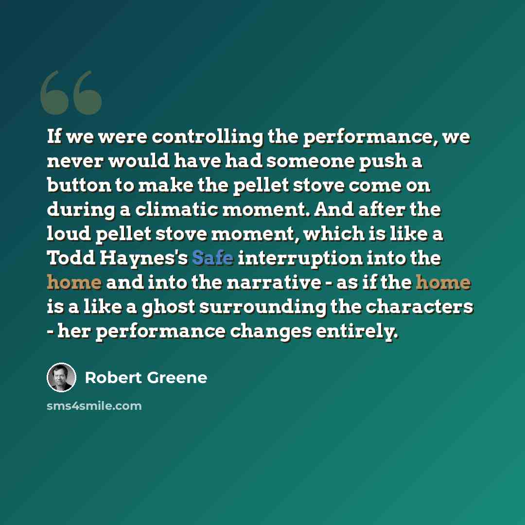 “If we were controlling the performance, we never would have had someone push a button to make the pellet stove come on during a climatic moment. And after the loud pellet stove moment, which is like a Todd Haynes's Safe interruption into the home and into the narrative - as if the home is a like a…” quote by Robert Greene