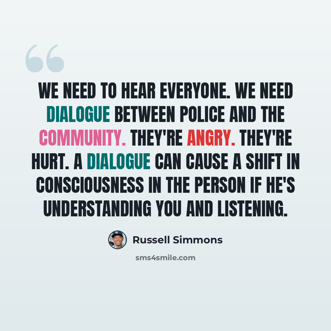 “We need to hear everyone. We need dialogue between police and the community. They're angry. They're hurt. A dialogue can cause a shift in consciousness in the person if he's understanding you and listening.” quote by Russell Simmons