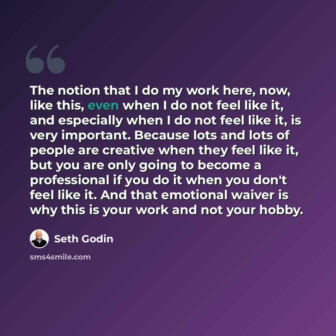 “The notion that I do my work here, now, like this, even when I do not feel like it, and especially when I do not feel like it, is very important. Because lots and lots of people are creative when they feel like it, but you are only going to become a professional if you do it when you don't feel…” quote by Seth Godin