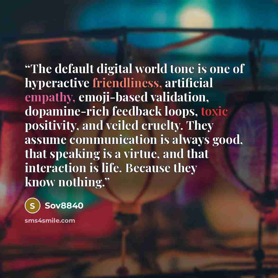 “The default digital world tone is one of hyperactive friendliness, artificial empathy, emoji-based validation, dopamine-rich feedback loops, toxic positivity, and veiled cruelty. They assume communication is always good, that speaking is a virtue, and that interaction is life. Because they know…” quote by Sov8840