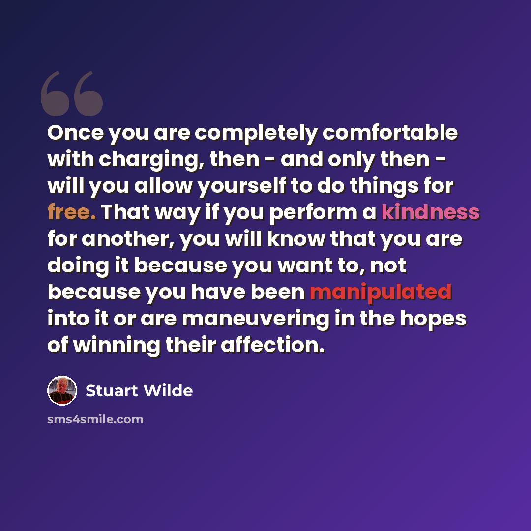 “Once you are completely comfortable with charging, then - and only then - will you allow yourself to do things for free. That way if you perform a kindness for another, you will know that you are doing it because you want to, not because you have been manipulated into it or are maneuvering in the…” quote by Stuart Wilde