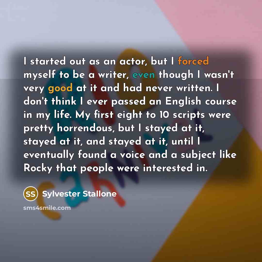 “I started out as an actor, but I forced myself to be a writer, even though I wasn't very good at it and had never written. I don't think I ever passed an English course in my life. My first eight to 10 scripts were pretty horrendous, but I stayed at it, stayed at it, and stayed at it, until I…” quote by Sylvester Stallone