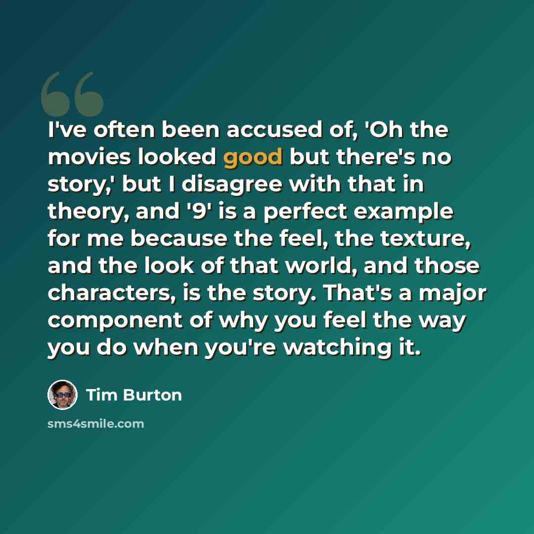“I've often been accused of, 'Oh the movies looked good but there's no story,' but I disagree with that in theory, and '9' is a perfect example for me because the feel, the texture, and the look of that world, and those characters, is the story. That's a major component of why you feel the way you…” quote by Tim Burton
