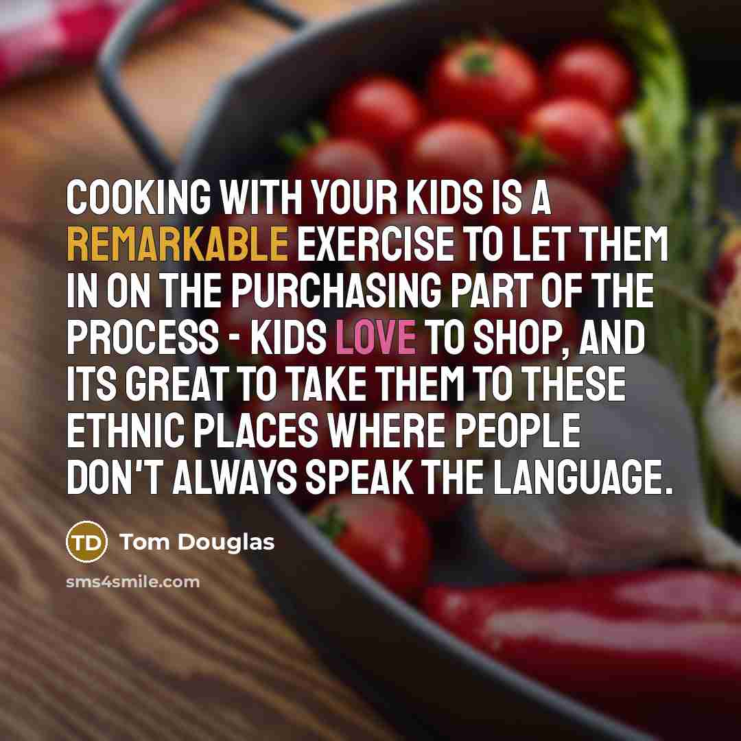 “Cooking with your kids is a remarkable exercise to let them in on the purchasing part of the process - kids love to shop, and its great to take them to these ethnic places where people don't always speak the language.” quote by Tom Douglas