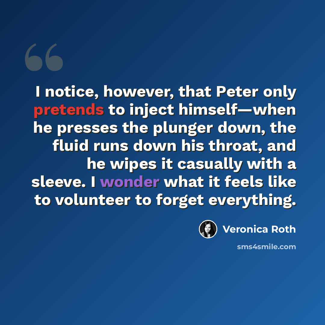 “I notice, however, that Peter only pretends to inject himself—when he presses the plunger down, the fluid runs down his throat, and he wipes it casually with a sleeve. I wonder what it feels like to volunteer to forget everything.” quote by Veronica Roth