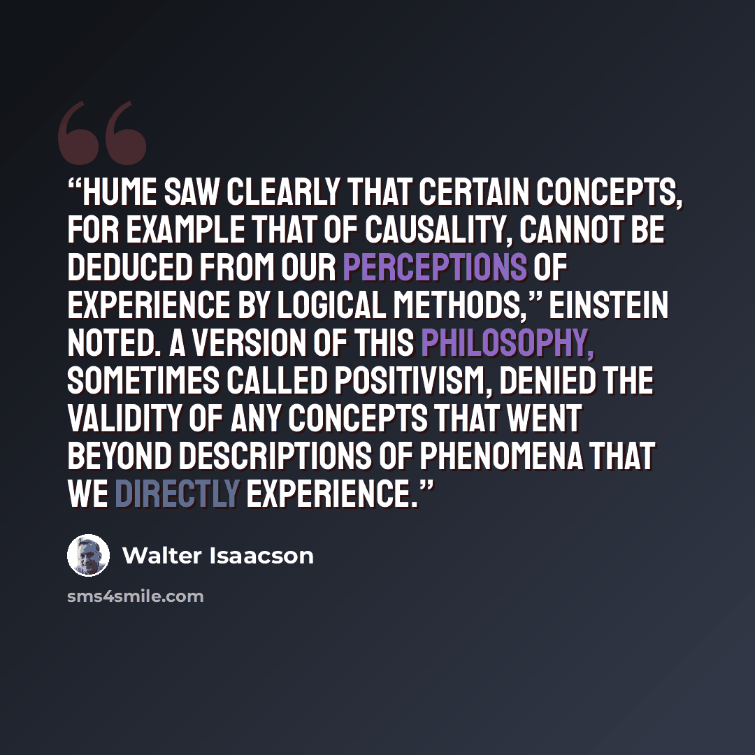 “Hume saw clearly that certain concepts, for example that of causality, cannot be deduced from our perceptions of experience by logical methods,” Einstein noted. A version of this philosophy, sometimes called positivism, denied the validity of any concepts that went beyond descriptions of phenomena…” quote by Walter Isaacson