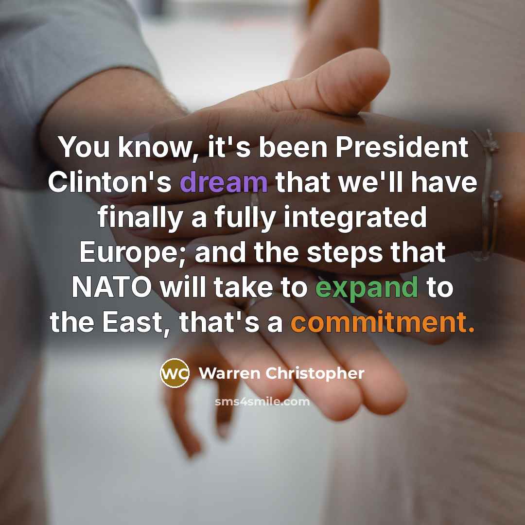 “You know, it's been President Clinton's dream that we'll have finally a fully integrated Europe; and the steps that NATO will take to expand to the East, that's a commitment.” quote by Warren Christopher