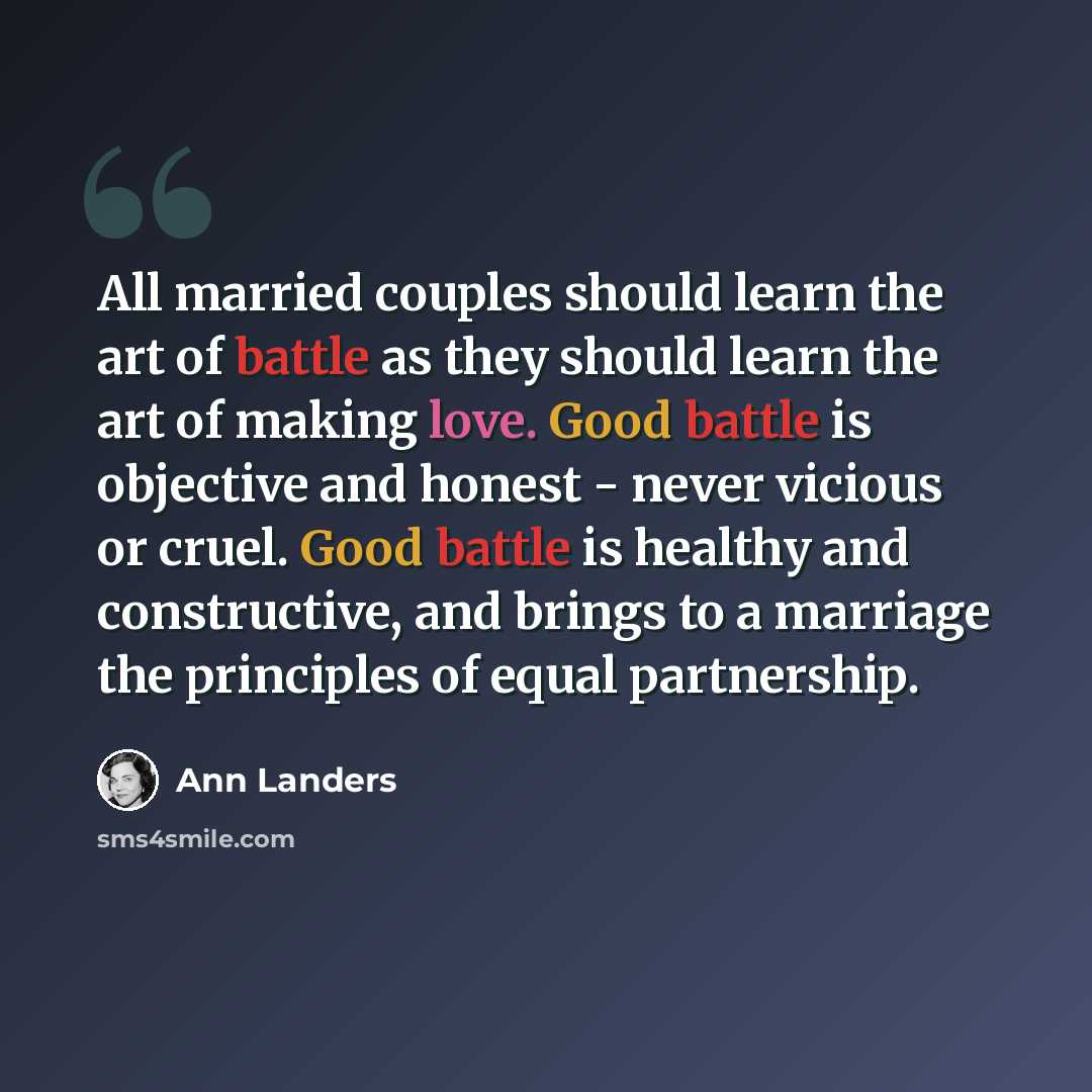 “All married couples should learn the art of battle as they should learn the art of making love. Good battle is objective and honest - never vicious or cruel. Good battle is healthy and constructive, and brings to a marriage the principles of equal partnership.” quote by Ann Landers