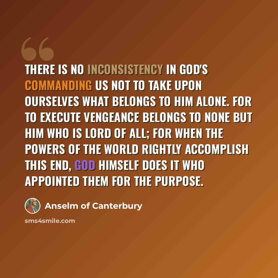 “There is no inconsistency in God's commanding us not to take upon ourselves what belongs to Him alone. For to execute vengeance belongs to none but Him who is Lord of all; for when the powers of the world rightly accomplish this end, God himself does it who appointed them for the purpose.” quote by Anselm of Canterbury