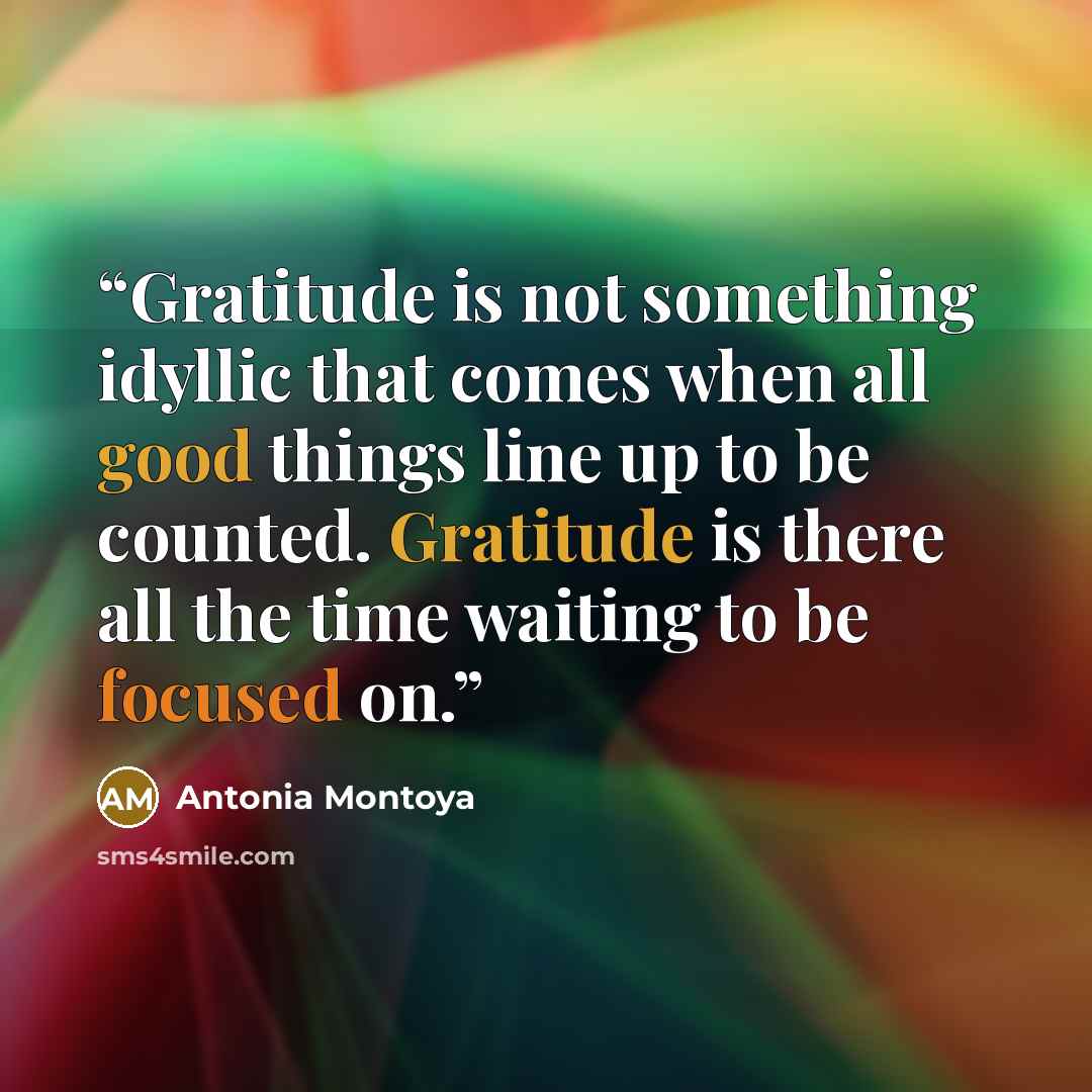 “Gratitude is not something idyllic that comes when all good things line up to be counted. Gratitude is there all the time waiting to be focused on.” quote by Antonia Montoya