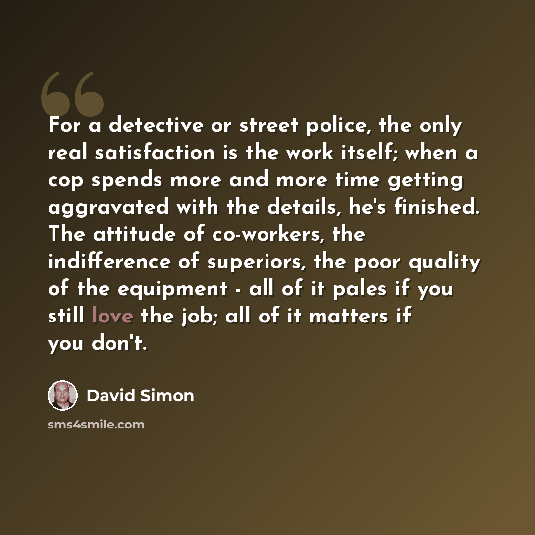 “For a detective or street police, the only real satisfaction is the work itself; when a cop spends more and more time getting aggravated with the details, he's finished. The attitude of co-workers, the indifference of superiors, the poor quality of the equipment - all of it pales if you still love…” quote by David Simon