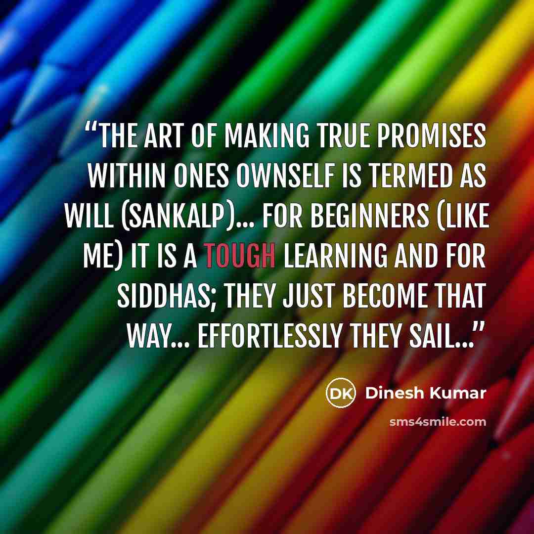 “The art of making True promises within ones ownself is termed as Will (Sankalp)... for beginners (like me) it is a tough learning and for siddhas; they just become that way... effortlessly they sail...” quote by Dinesh Kumar